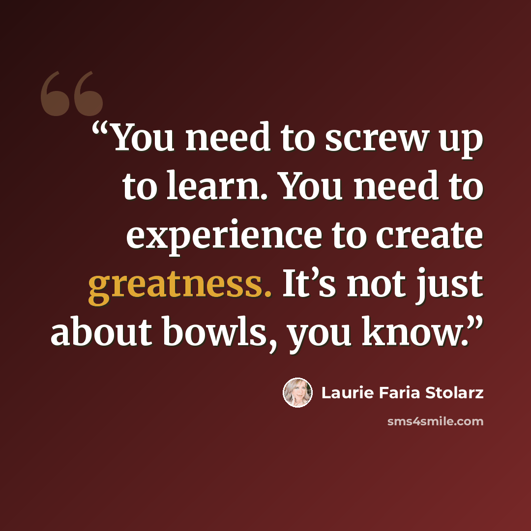 “You need to screw up to learn. You need to experience to create greatness. It’s not just about bowls, you know.” quote by Laurie Faria Stolarz