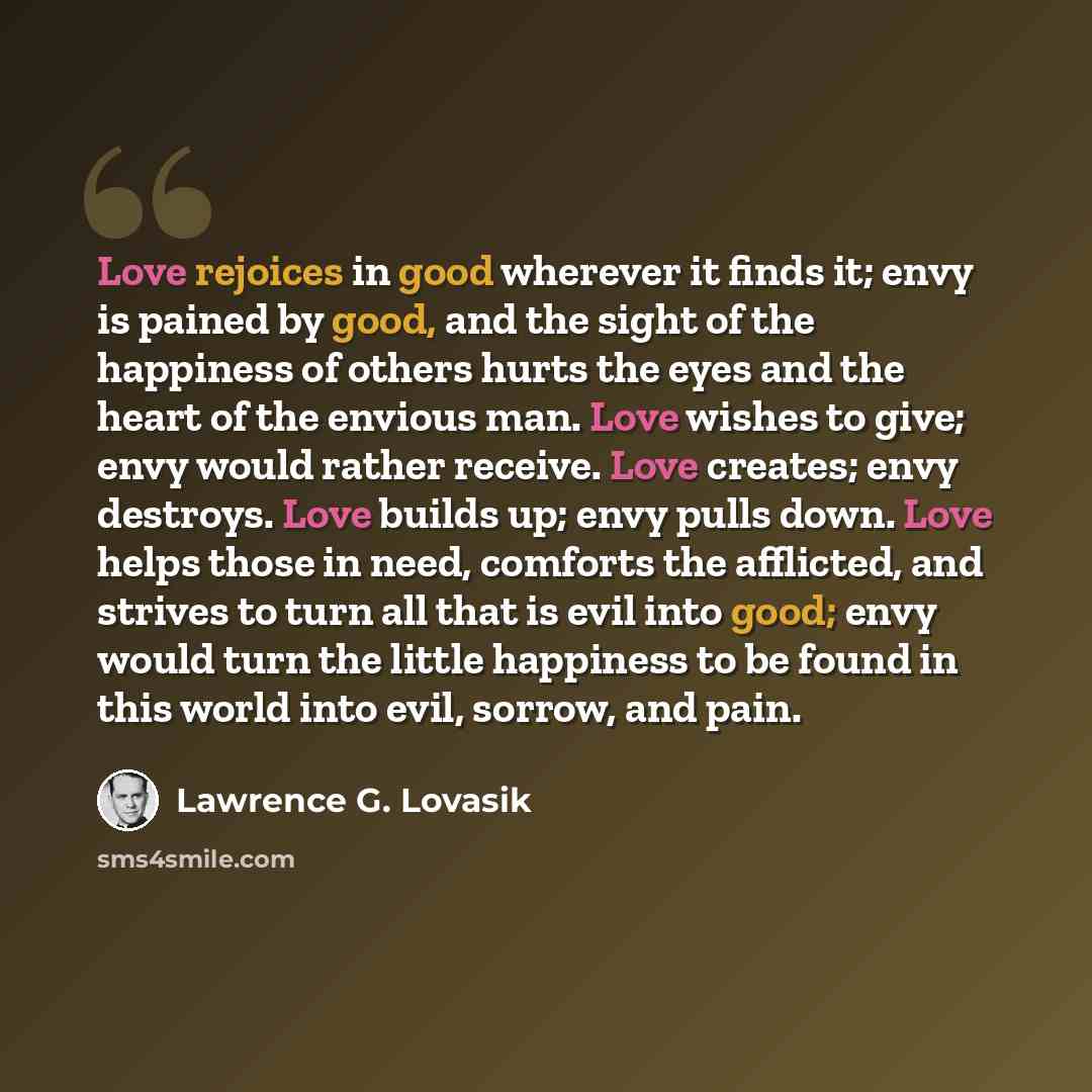 “Love rejoices in good wherever it finds it; envy is pained by good, and the sight of the happiness of others hurts the eyes and the heart of the envious man. Love wishes to give; envy would rather receive. Love creates; envy destroys. Love builds up; envy pulls down. Love helps those in need…” quote by Lawrence G. Lovasik