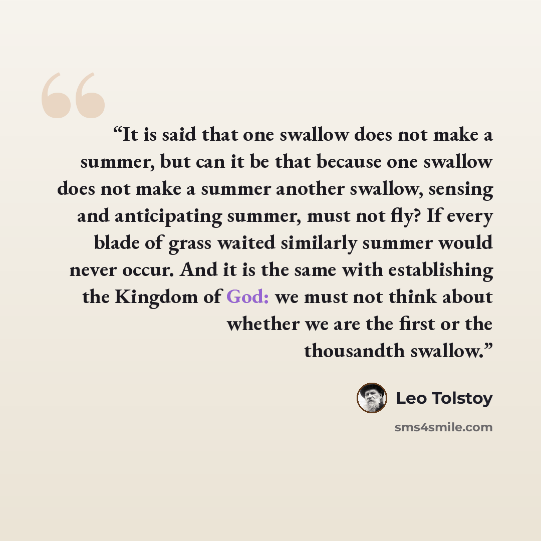 “It is said that one swallow does not make a summer, but can it be that because one swallow does not make a summer another swallow, sensing and anticipating summer, must not fly? If every blade of grass waited similarly summer would never occur. And it is the same with establishing the Kingdom of…” quote by Leo Tolstoy