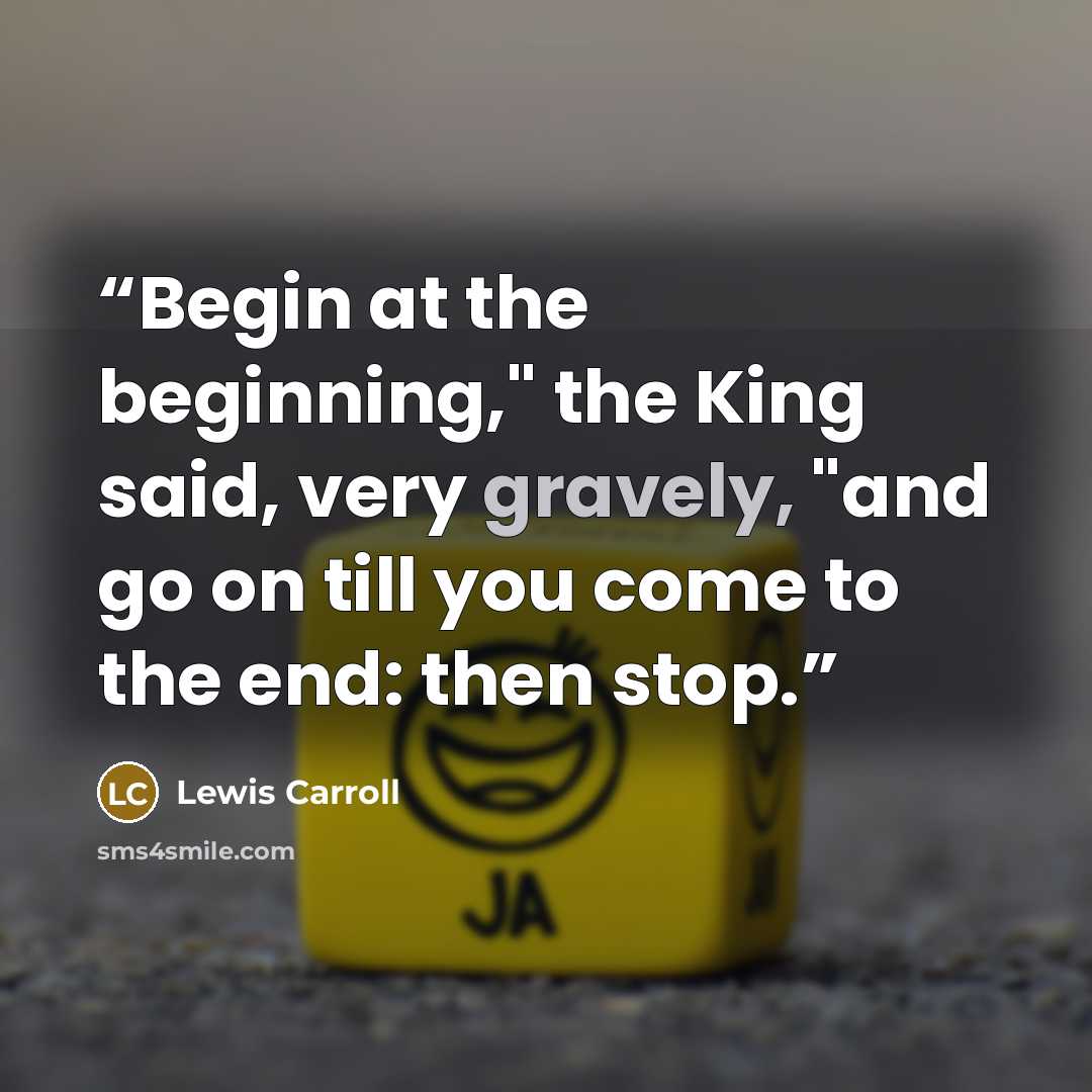 “Begin at the beginning," the King said, very gravely, "and go on till you come to the end: then stop.” quote by Lewis Carroll