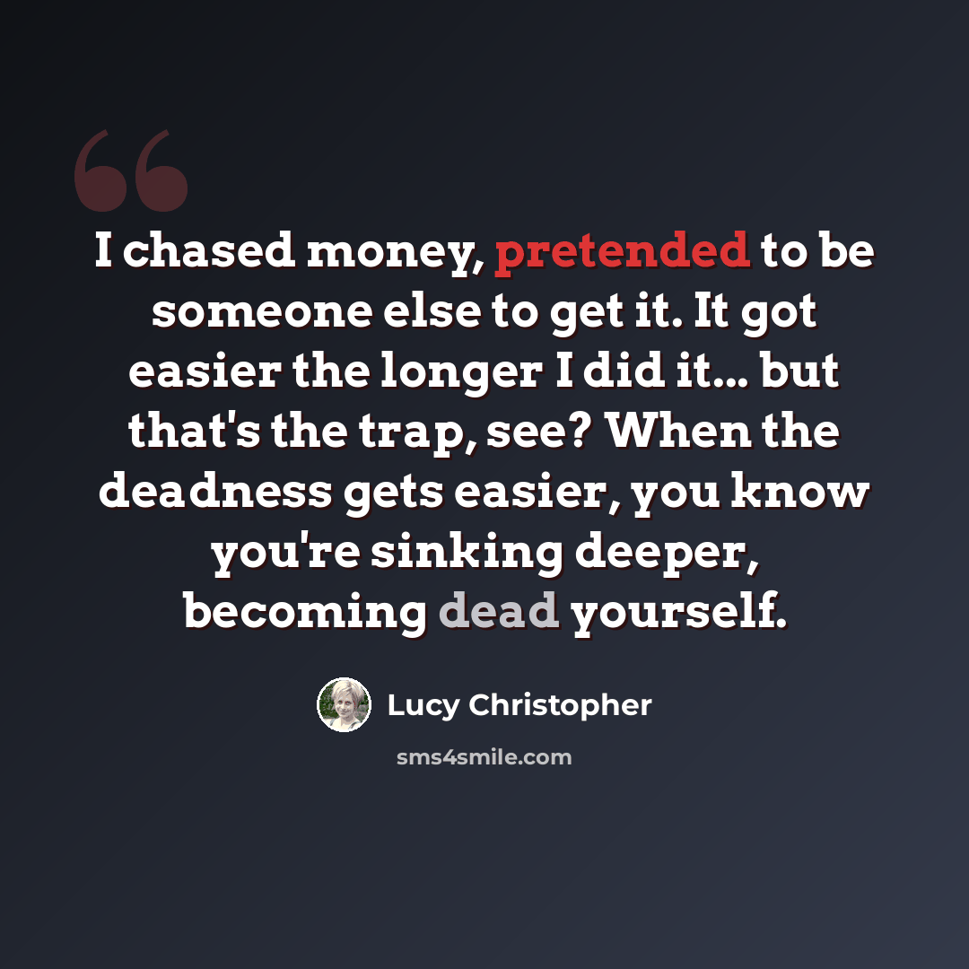 “I chased money, pretended to be someone else to get it. It got easier the longer I did it... but that's the trap, see? When the deadness gets easier, you know you're sinking deeper, becoming dead yourself.” quote by Lucy Christopher