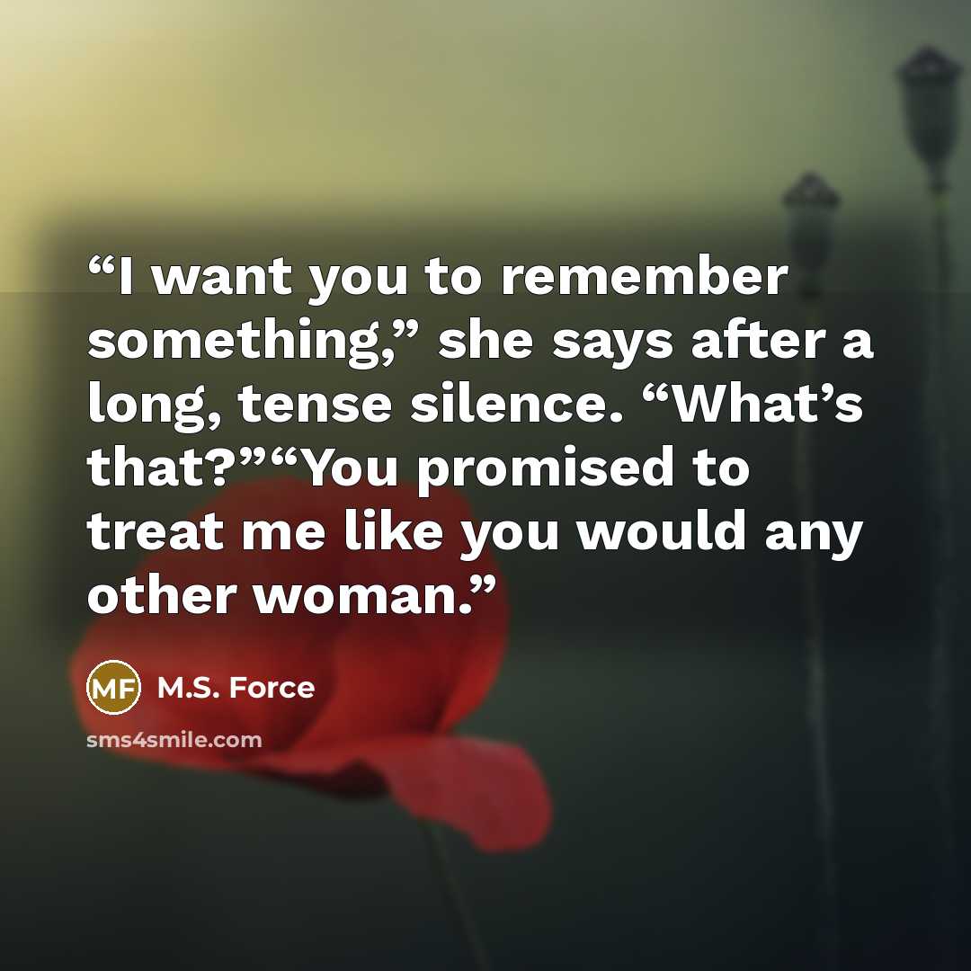 “I want you to remember something,” she says after a long, tense silence. “What’s that?”“You promised to treat me like you would any other woman.” quote by M.S. Force