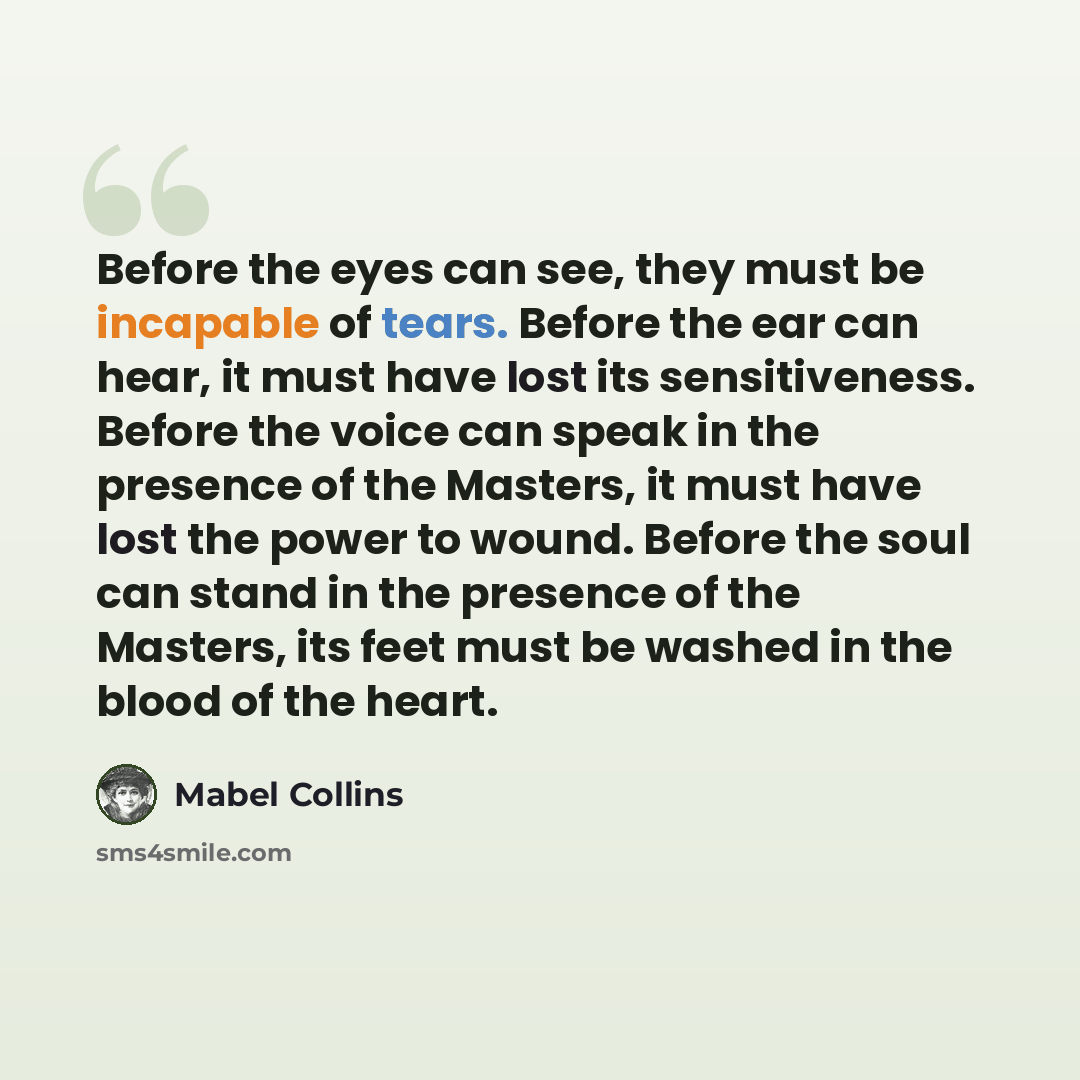 “Before the eyes can see, they must be incapable of tears. Before the ear can hear, it must have lost its sensitiveness. Before the voice can speak in the presence of the Masters, it must have lost the power to wound. Before the soul can stand in the presence of the Masters, its feet must be washed…” quote by Mabel Collins