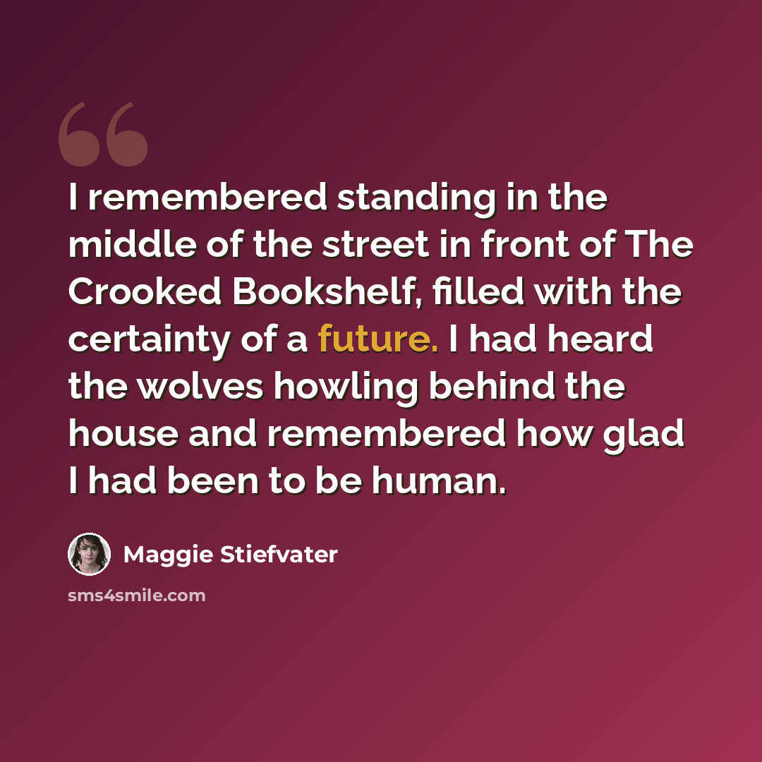 “I remembered standing in the middle of the street in front of The Crooked Bookshelf, filled with the certainty of a future. I had heard the wolves howling behind the house and remembered how glad I had been to be human.” quote by Maggie Stiefvater