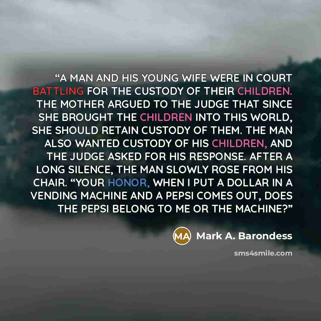 “A MAN AND HIS YOUNG WIFE WERE IN COURT BATTLING FOR THE CUSTODY OF THEIR CHILDREN. THE MOTHER ARGUED TO THE JUDGE THAT SINCE SHE BROUGHT THE CHILDREN INTO THIS WORLD, SHE SHOULD RETAIN CUSTODY OF THEM. THE MAN ALSO WANTED CUSTODY OF HIS CHILDREN, AND THE JUDGE ASKED FOR HIS RESPONSE. AFTER A LONG…” quote by Mark A. Barondess