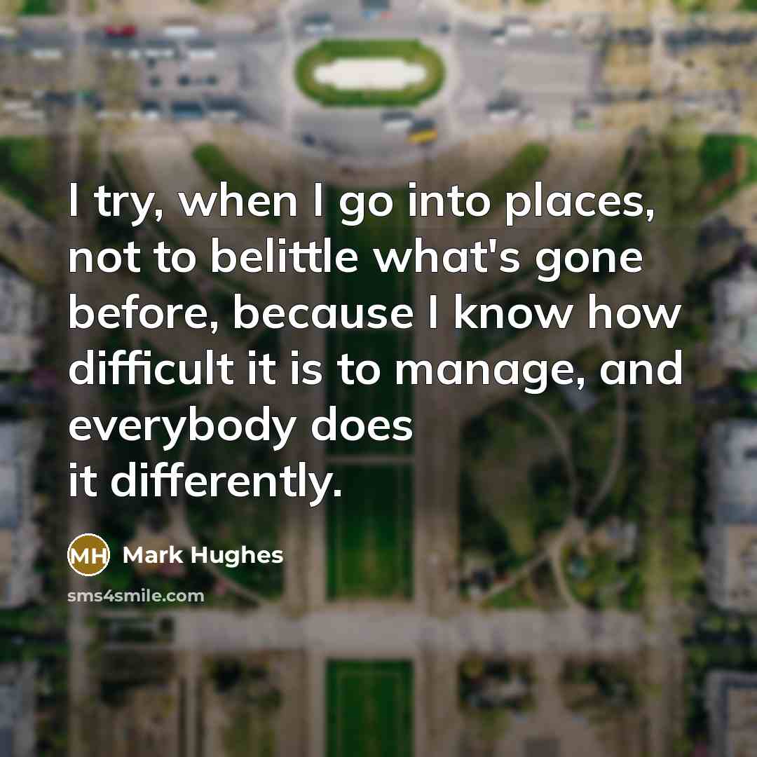 “I try, when I go into places, not to belittle what's gone before, because I know how difficult it is to manage, and everybody does it differently.” quote by Mark Hughes
