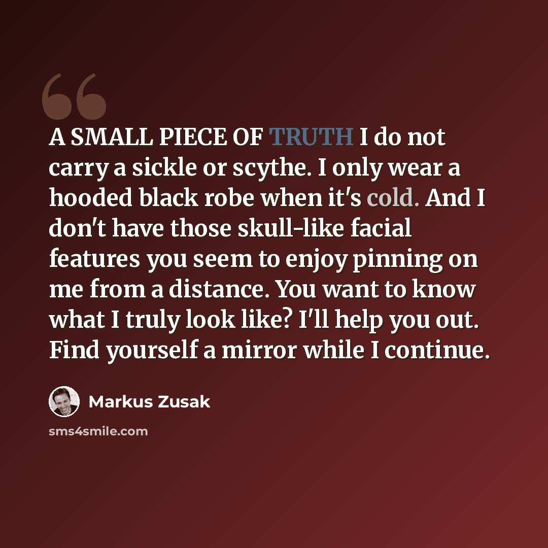 “A SMALL PIECE OF TRUTH I do not carry a sickle or scythe. I only wear a hooded black robe when it's cold. And I don't have those skull-like facial features you seem to enjoy pinning on me from a distance. You want to know what I truly look like? I'll help you out. Find yourself a mirror while I…” quote by Markus Zusak