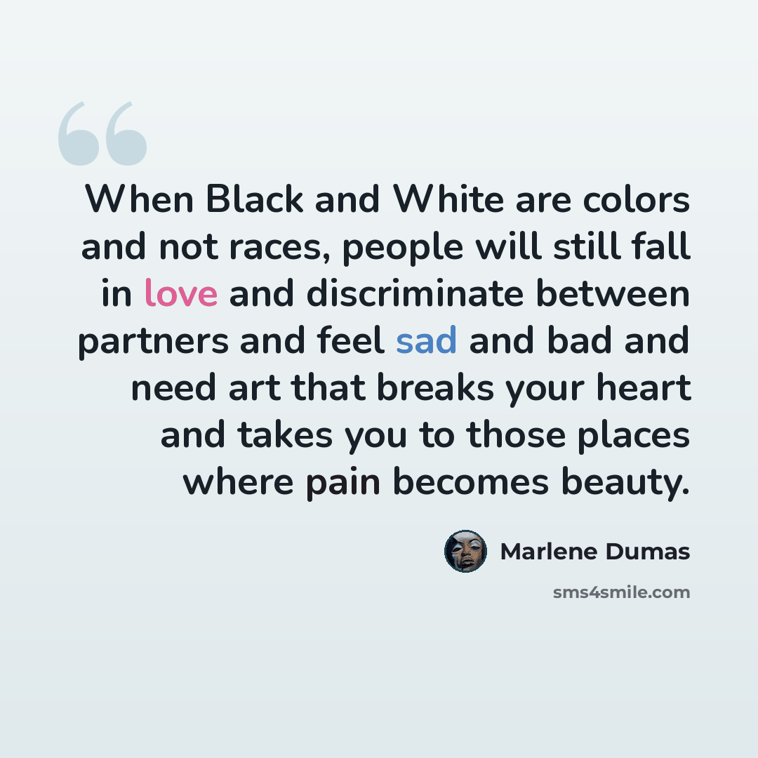 “When Black and White are colors and not races, people will still fall in love and discriminate between partners and feel sad and bad and need art that breaks your heart and takes you to those places where pain becomes beauty.” quote by Marlene Dumas