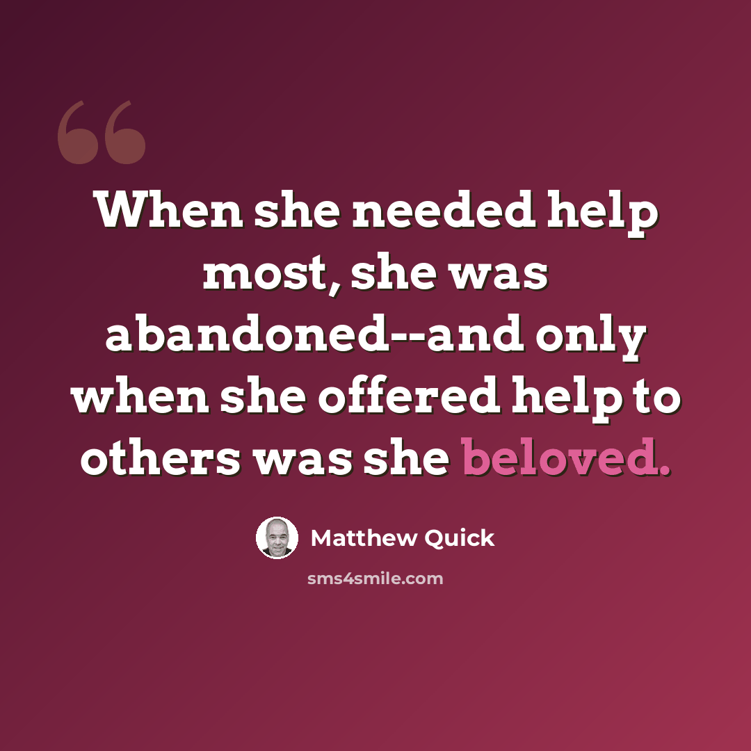 “When she needed help most, she was abandoned--and only when she offered help to others was she beloved.” quote by Matthew Quick