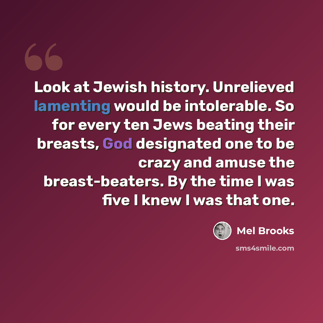 “Look at Jewish history. Unrelieved lamenting would be intolerable. So for every ten Jews beating their breasts, God designated one to be crazy and amuse the breast-beaters. By the time I was five I knew I was that one.” quote by Mel Brooks