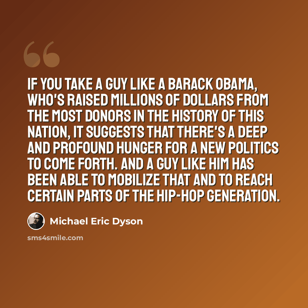 “If you take a guy like a Barack Obama, who's raised millions of dollars from the most donors in the history of this nation, it suggests that there's a deep and profound hunger for a new politics to come forth. And a guy like him has been able to mobilize that and to reach certain parts of the…” quote by Michael Eric Dyson