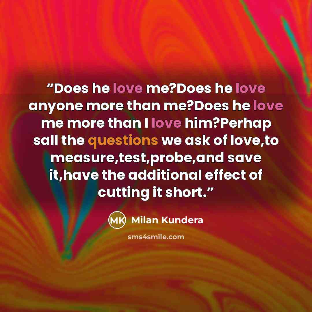“Does he love me?Does he love anyone more than me?Does he love me more than I love him?Perhap sall the questions we ask of love,to measure,test,probe,and save it,have the additional effect of cutting it short.” quote by Milan Kundera