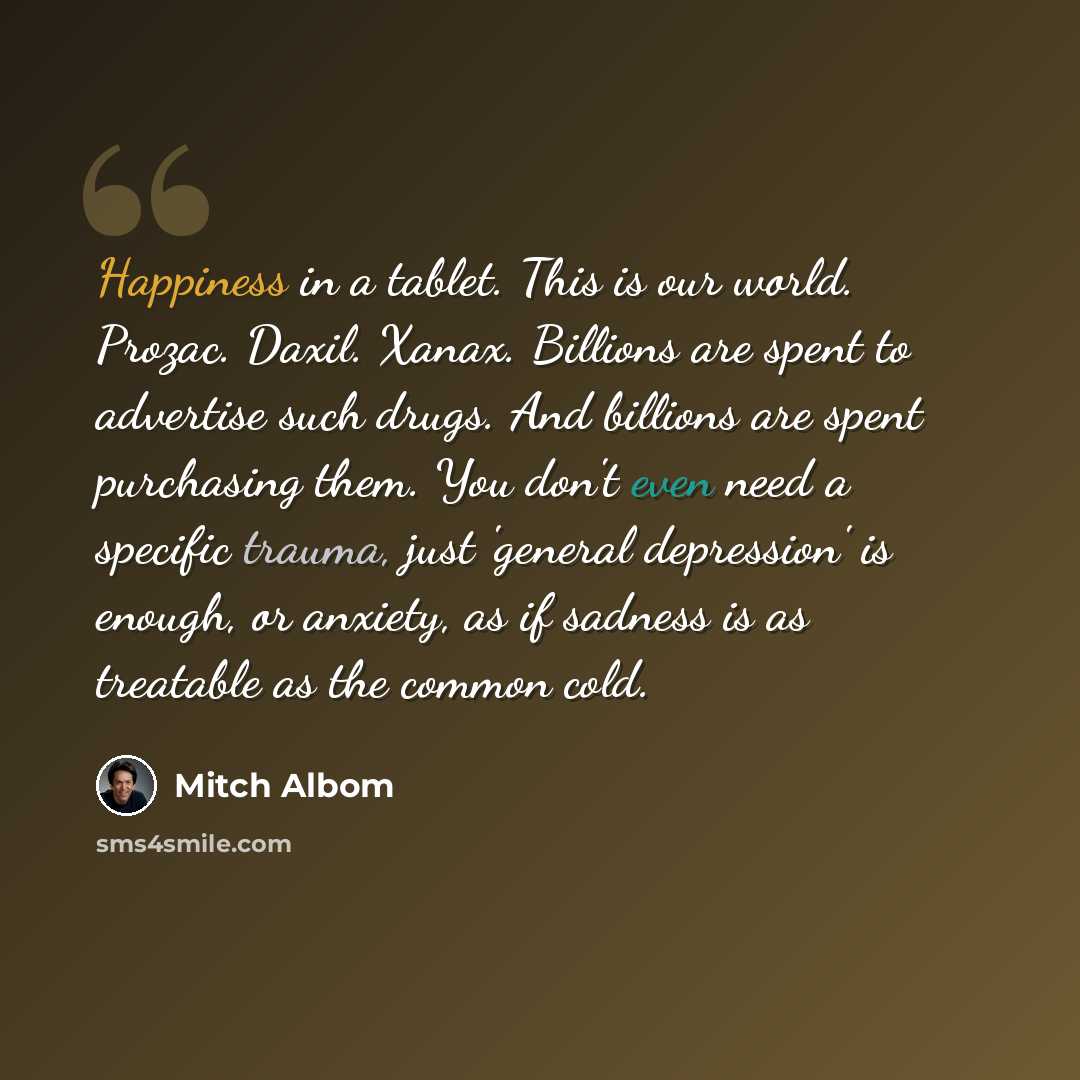 “Happiness in a tablet. This is our world. Prozac. Daxil. Xanax. Billions are spent to advertise such drugs. And billions are spent purchasing them. You don't even need a specific trauma, just 'general depression' is enough, or anxiety, as if sadness is as treatable as the common cold.” quote by Mitch Albom