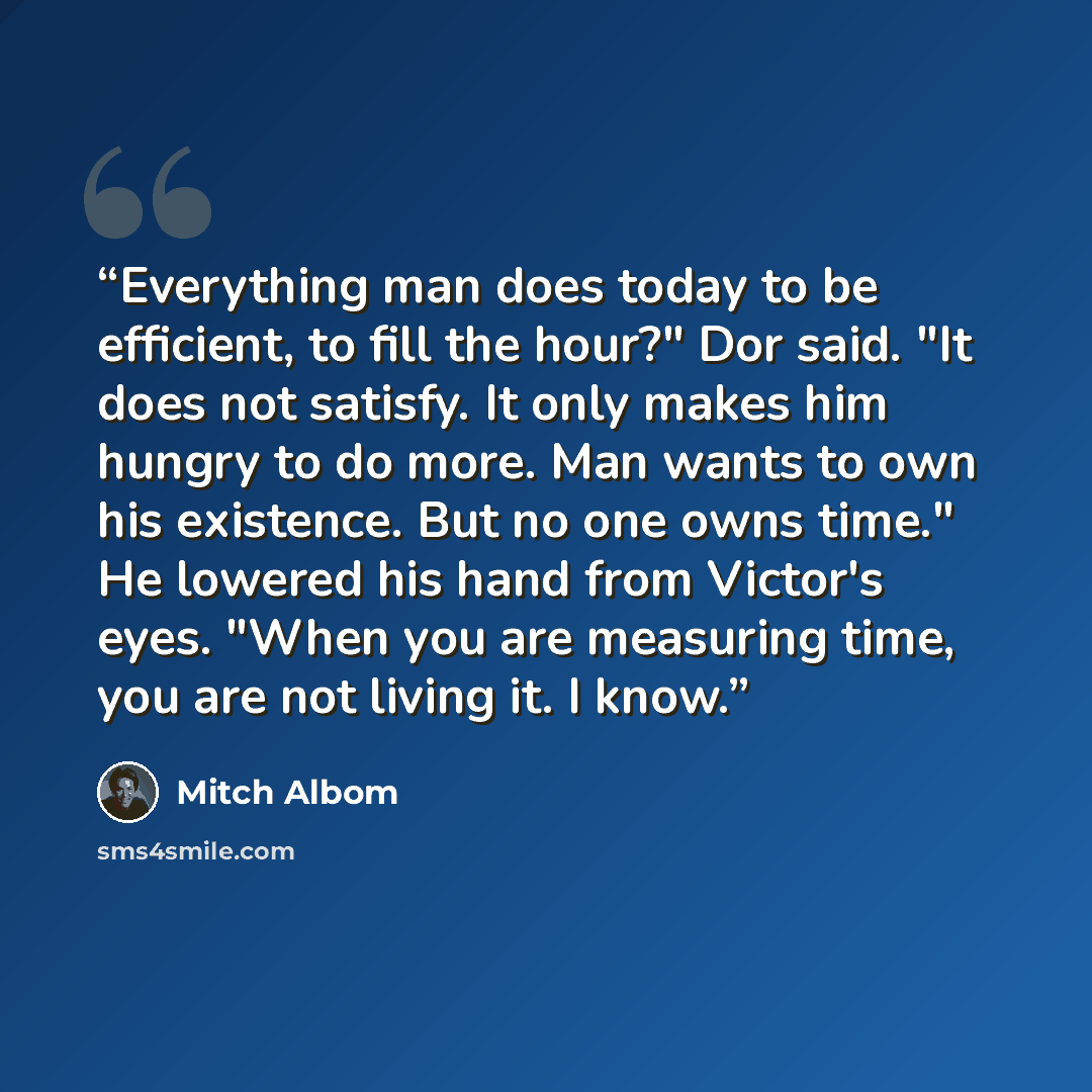 “Everything man does today to be efficient, to fill the hour?" Dor said. "It does not satisfy. It only makes him hungry to do more. Man wants to own his existence. But no one owns time." He lowered his hand from Victor's eyes. "When you are measuring time, you are not living it. I know.” quote by Mitch Albom