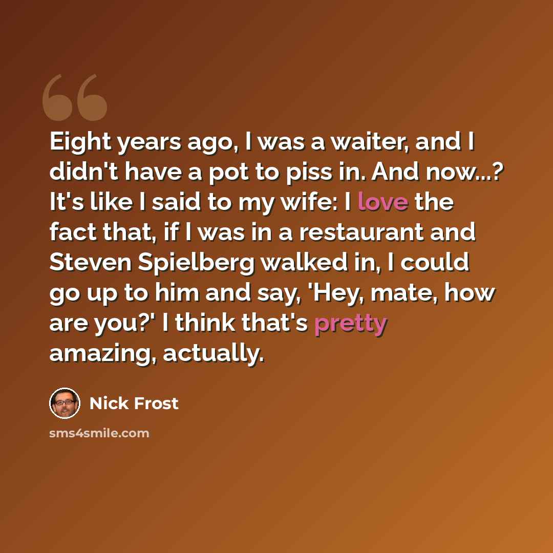 “Eight years ago, I was a waiter, and I didn't have a pot to piss in. And now...? It's like I said to my wife: I love the fact that, if I was in a restaurant and Steven Spielberg walked in, I could go up to him and say, 'Hey, mate, how are you?' I think that's pretty amazing, actually.” quote by Nick Frost