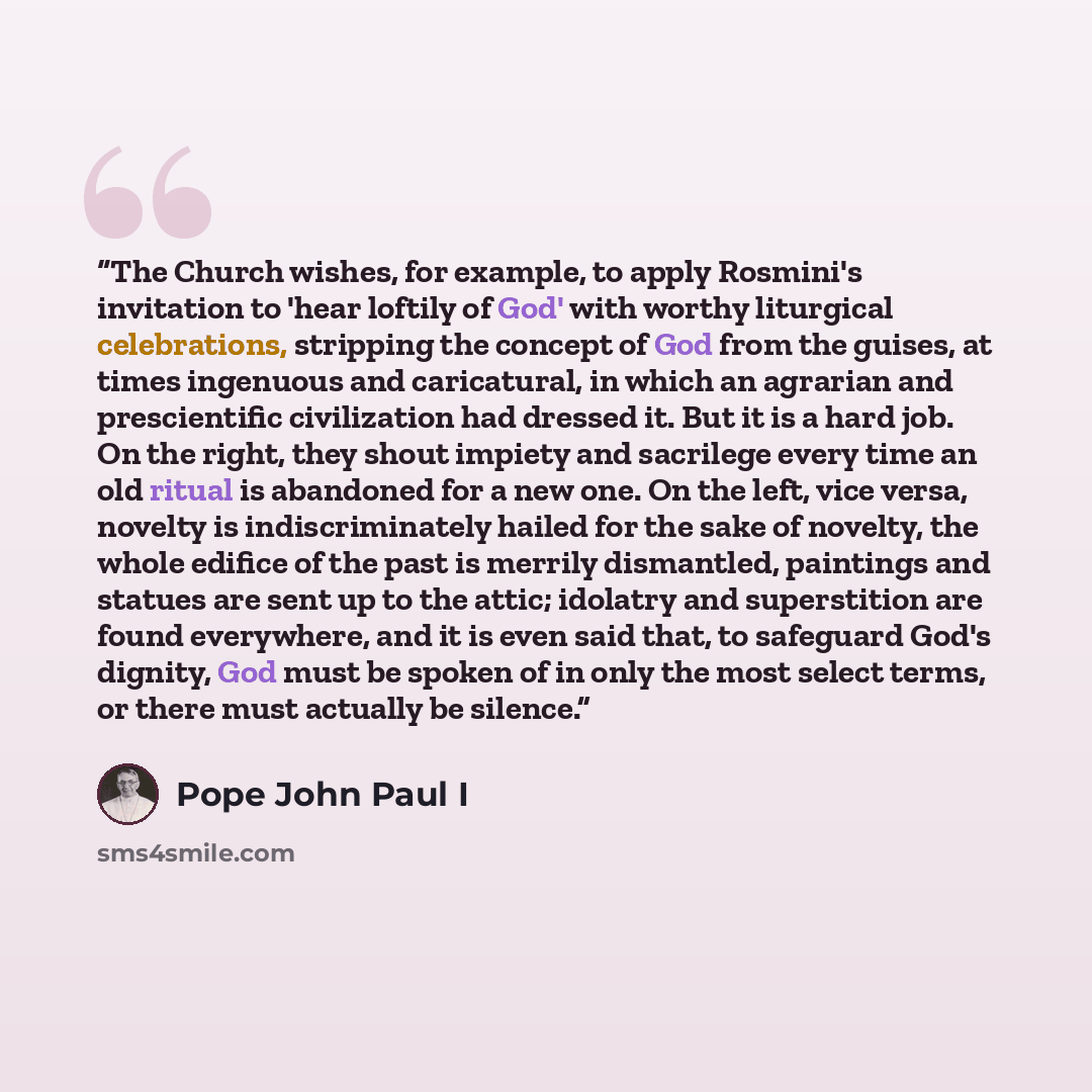 “The Church wishes, for example, to apply Rosmini's invitation to 'hear loftily of God' with worthy liturgical celebrations, stripping the concept of God from the guises, at times ingenuous and caricatural, in which an agrarian and prescientific civilization had dressed it. But it is a hard job. On…” quote by Pope John Paul I