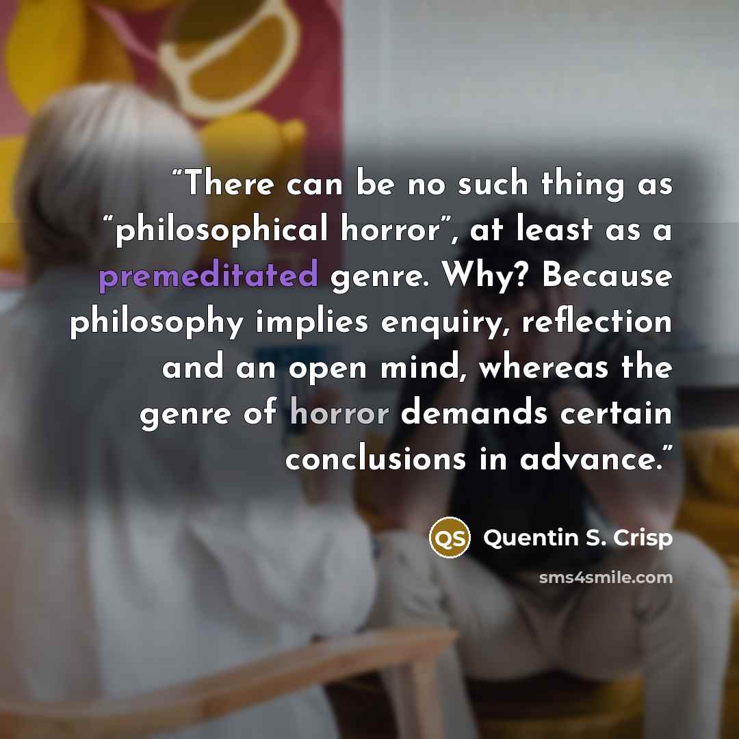 “There can be no such thing as “philosophical horror”, at least as a premeditated genre. Why? Because philosophy implies enquiry, reflection and an open mind, whereas the genre of horror demands certain conclusions in advance.” quote by Quentin S. Crisp