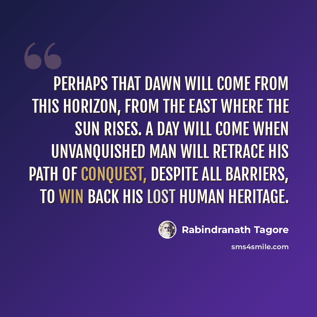 “Perhaps that dawn will come from this horizon, from the East where the sun rises. A day will come when unvanquished Man will retrace his path of conquest, despite all barriers, to win back his lost human heritage.” quote by Rabindranath Tagore