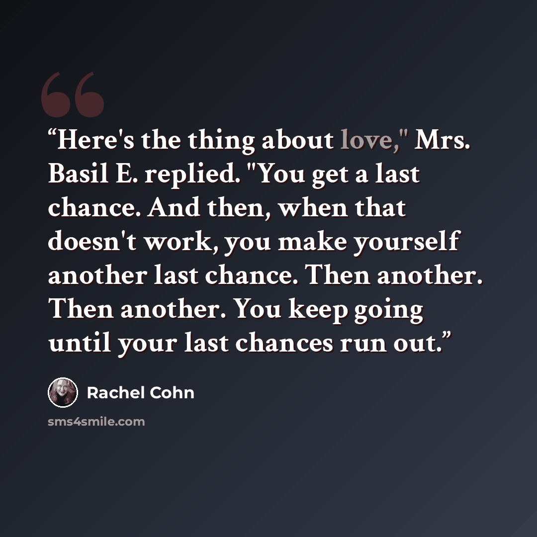 “Here's the thing about love," Mrs. Basil E. replied. "You get a last chance. And then, when that doesn't work, you make yourself another last chance. Then another. Then another. You keep going until your last chances run out.” quote by Rachel Cohn