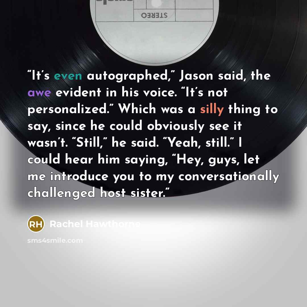 “It’s even autographed,” Jason said, the awe evident in his voice. “It’s not personalized.” Which was a silly thing to say, since he could obviously see it wasn’t. “Still,” he said. “Yeah, still.” I could hear him saying, “Hey, guys, let me introduce you to my conversationally challenged host sister.” quote by Rachel Hawthorne