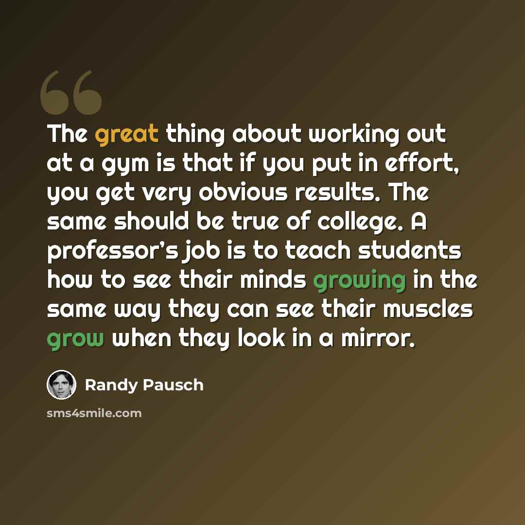 “The great thing about working out at a gym is that if you put in effort, you get very obvious results. The same should be true of college. A professor’s job is to teach students how to see their minds growing in the same way they can see their muscles grow when they look in a mirror.” quote by Randy Pausch