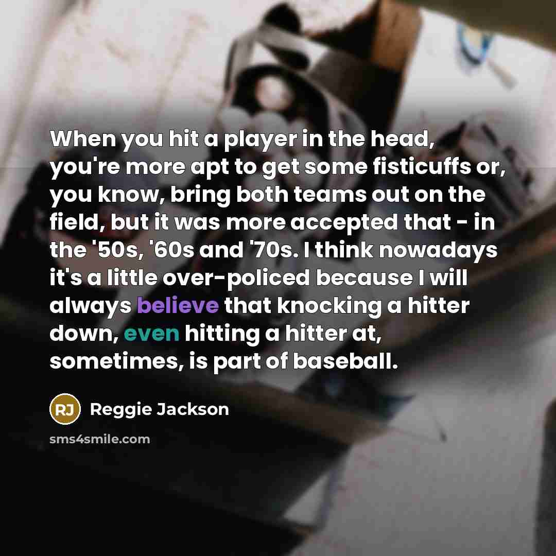 “When you hit a player in the head, you're more apt to get some fisticuffs or, you know, bring both teams out on the field, but it was more accepted that - in the '50s, '60s and '70s. I think nowadays it's a little over-policed because I will always believe that knocking a hitter down, even hitting…” quote by Reggie Jackson