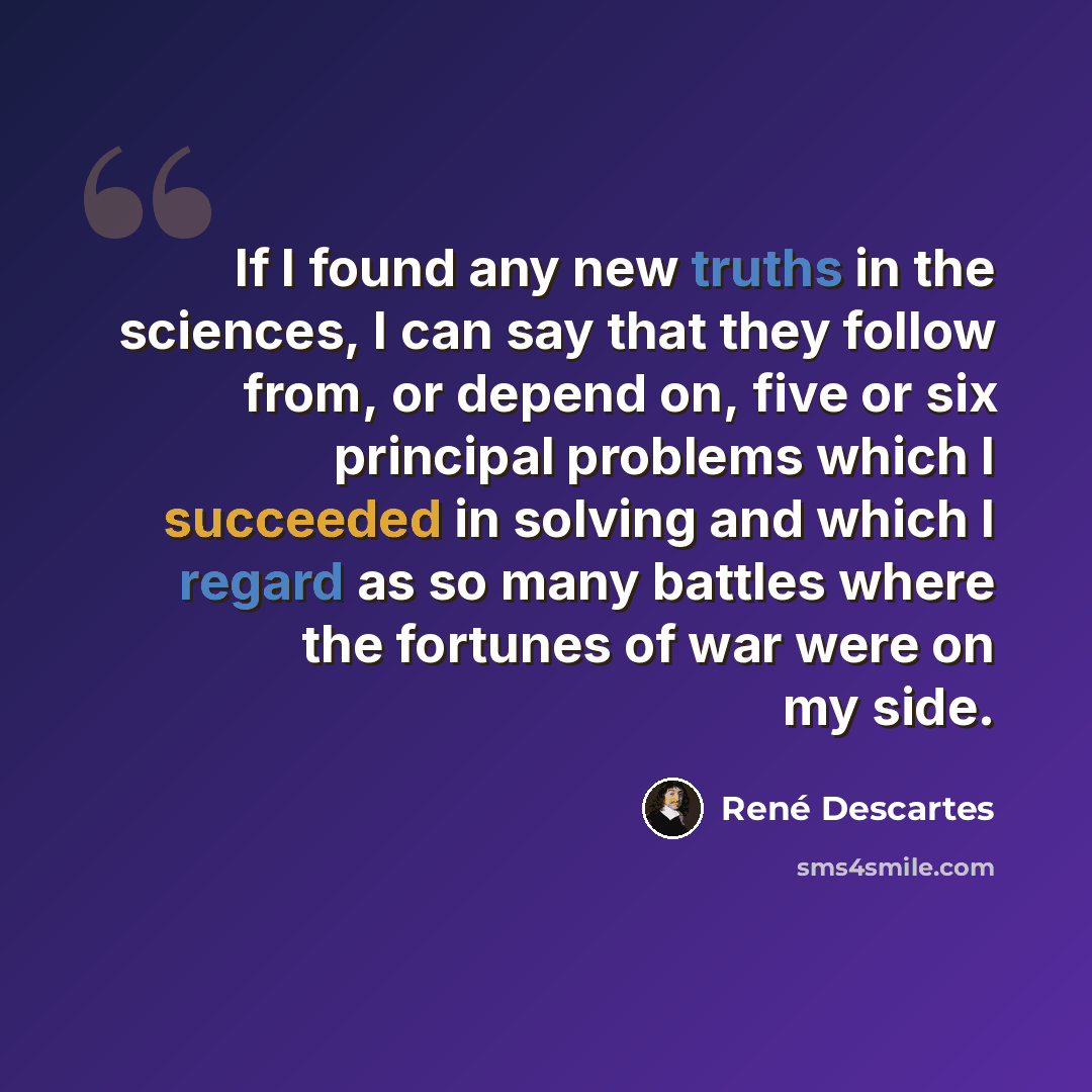 “If I found any new truths in the sciences, I can say that they follow from, or depend on, five or six principal problems which I succeeded in solving and which I regard as so many battles where the fortunes of war were on my side.” quote by Rene Descartes