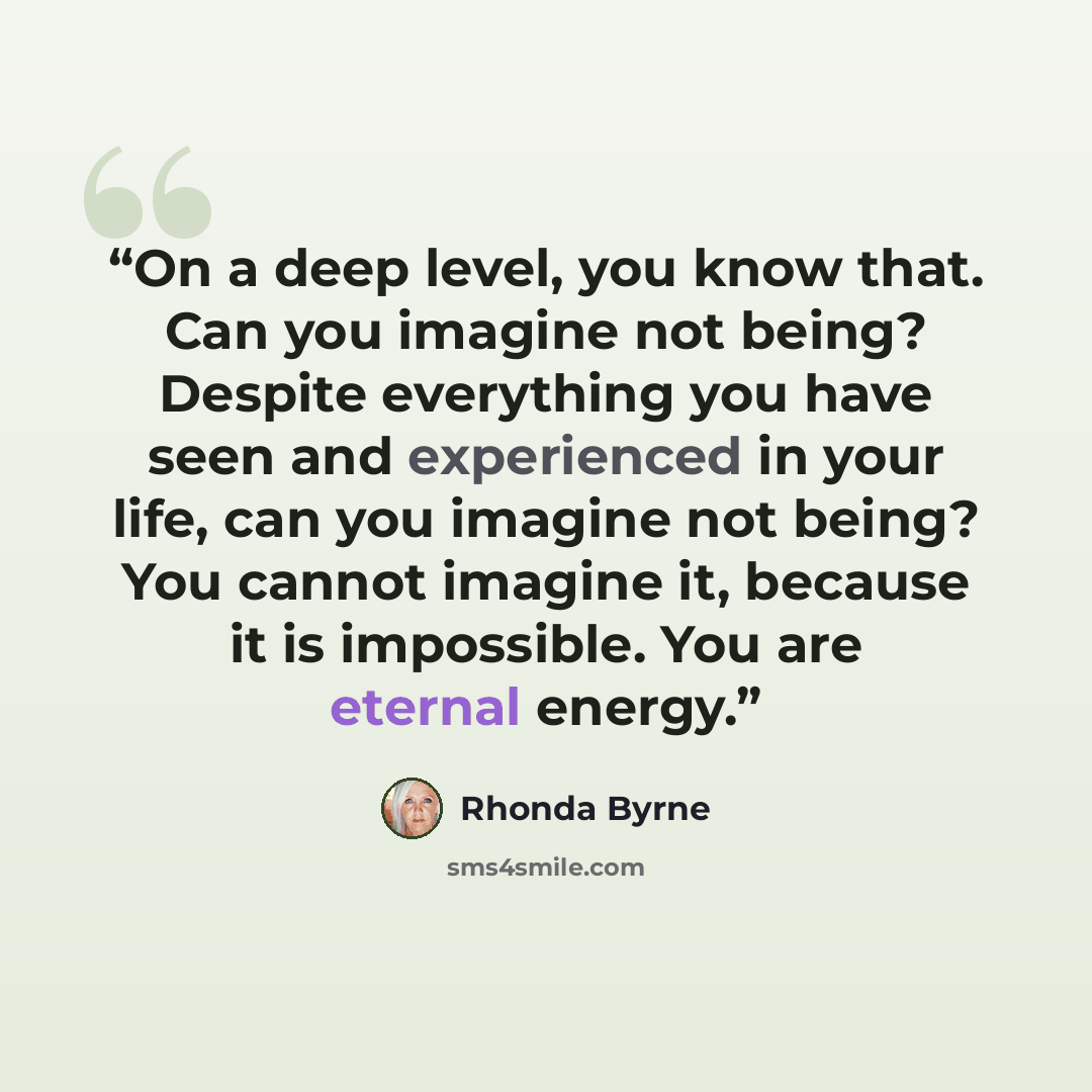 “On a deep level, you know that. Can you imagine not being? Despite everything you have seen and experienced in your life, can you imagine not being? You cannot imagine it, because it is impossible. You are eternal energy.” quote by Rhonda Byrne