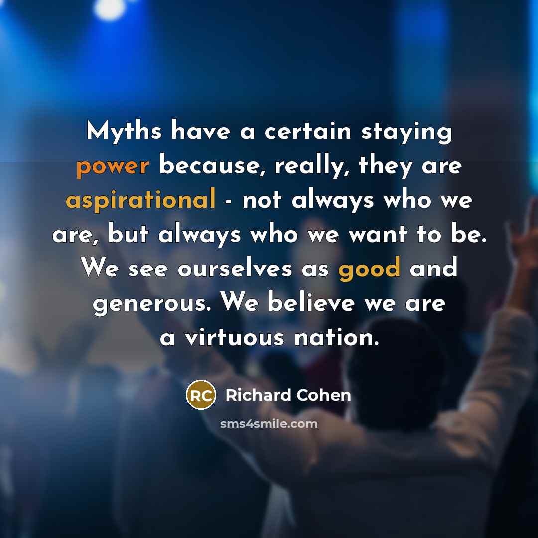 “Myths have a certain staying power because, really, they are aspirational - not always who we are, but always who we want to be. We see ourselves as good and generous. We believe we are a virtuous nation.” quote by Richard Cohen