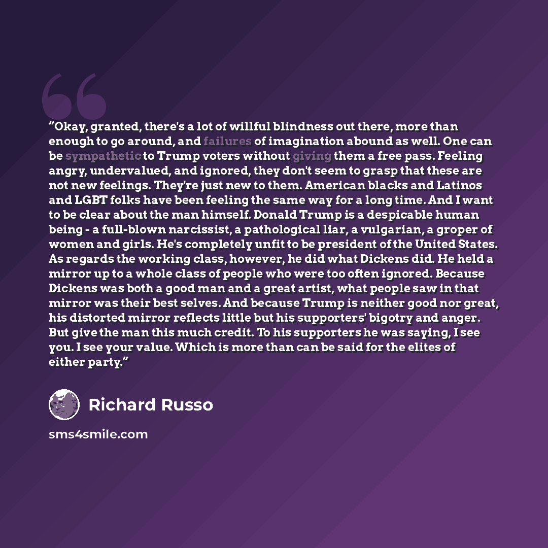 “Okay, granted, there's a lot of willful blindness out there, more than enough to go around, and failures of imagination abound as well. One can be sympathetic to Trump voters without giving them a free pass. Feeling angry, undervalued, and ignored, they don't seem to grasp that these are not new…” quote by Richard Russo