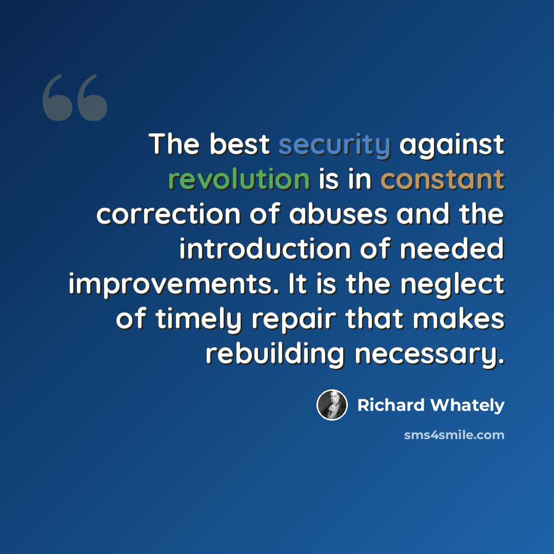 “The best security against revolution is in constant correction of abuses and the introduction of needed improvements. It is the neglect of timely repair that makes rebuilding necessary.” quote by Richard Whately