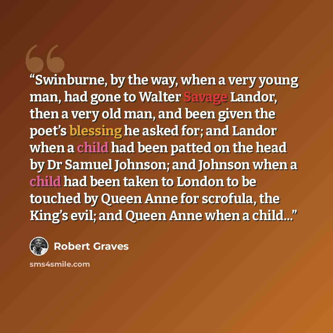 “Swinburne, by the way, when a very young man, had gone to Walter Savage Landor, then a very old man, and been given the poet’s blessing he asked for; and Landor when a child had been patted on the head by Dr Samuel Johnson; and Johnson when a child had been taken to London to be touched by Queen…” quote by Robert Graves