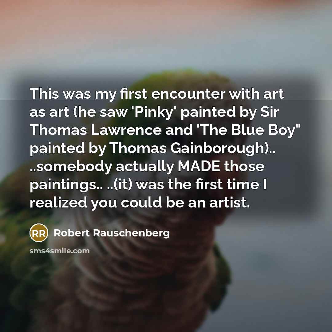 “This was my first encounter with art as art (he saw 'Pinky' painted by Sir Thomas Lawrence and 'The Blue Boy" painted by Thomas Gainborough).. ..somebody actually MADE those paintings.. ..(it) was the first time I realized you could be an artist.” quote by Robert Rauschenberg