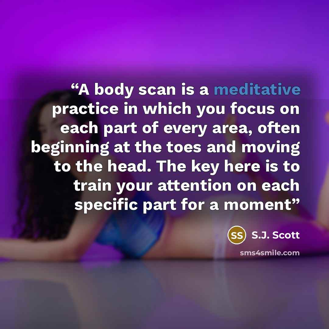 “A body scan is a meditative practice in which you focus on each part of every area, often beginning at the toes and moving to the head. The key here is to train your attention on each specific part for a moment” quote by S.J. Scott