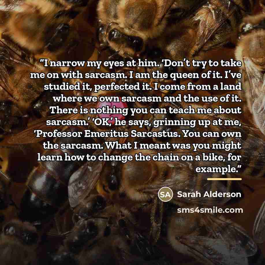“I narrow my eyes at him. ‘Don’t try to take me on with sarcasm. I am the queen of it. I’ve studied it, perfected it. I come from a land where we own sarcasm and the use of it. There is nothing you can teach me about sarcasm.’ ‘OK,’ he says, grinning up at me, ‘Professor Emeritus Sarcastus. You can…” quote by Sarah Alderson