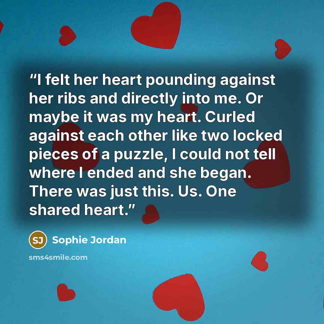 “I felt her heart pounding against her ribs and directly into me. Or maybe it was my heart. Curled against each other like two locked pieces of a puzzle, I could not tell where I ended and she began. There was just this. Us. One shared heart.” quote by Sophie Jordan