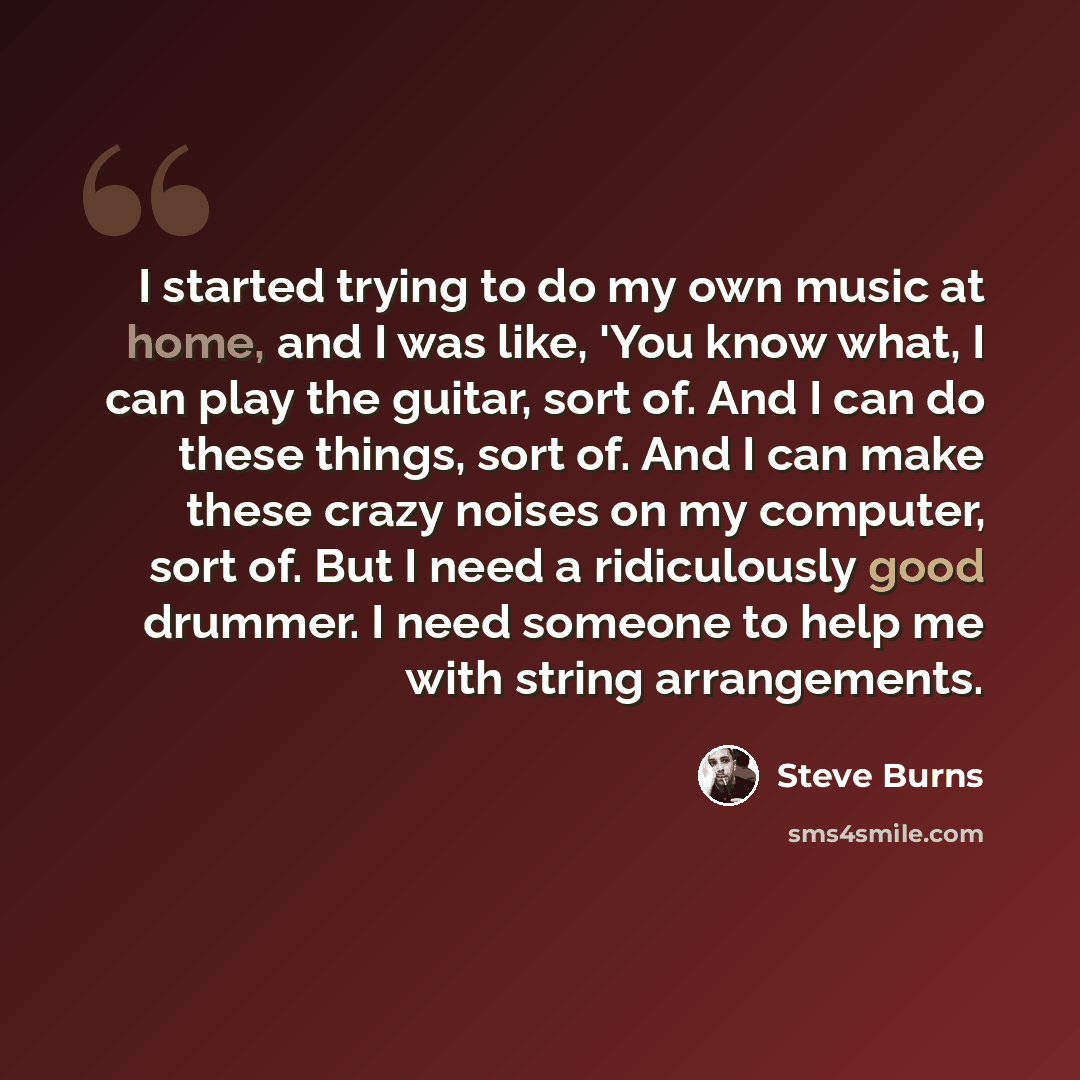 “I started trying to do my own music at home, and I was like, 'You know what, I can play the guitar, sort of. And I can do these things, sort of. And I can make these crazy noises on my computer, sort of. But I need a ridiculously good drummer. I need someone to help me with string arrangements.” quote by Steve Burns
