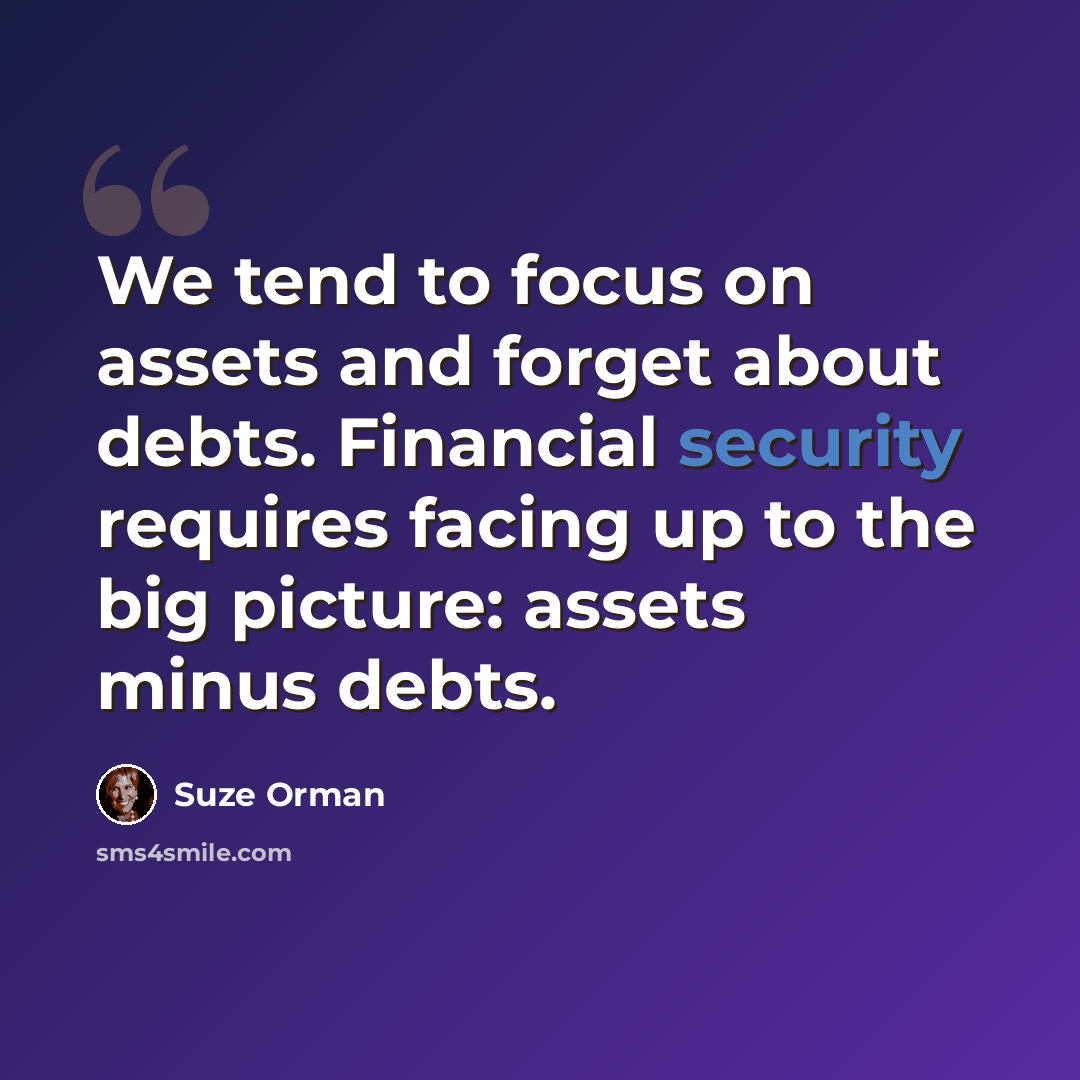 “We tend to focus on assets and forget about debts. Financial security requires facing up to the big picture: assets minus debts.” quote by Suze Orman