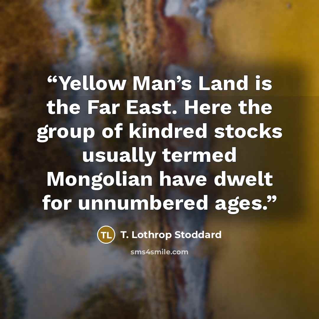“Yellow Man’s Land is the Far East. Here the group of kindred stocks usually termed Mongolian have dwelt for unnumbered ages.” quote by T. Lothrop Stoddard