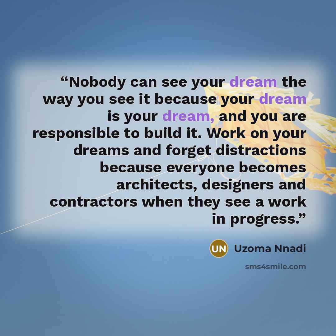 “Nobody can see your dream the way you see it because your dream is your dream, and you are responsible to build it. Work on your dreams and forget distractions because everyone becomes architects, designers and contractors when they see a work in progress.” quote by Uzoma Nnadi