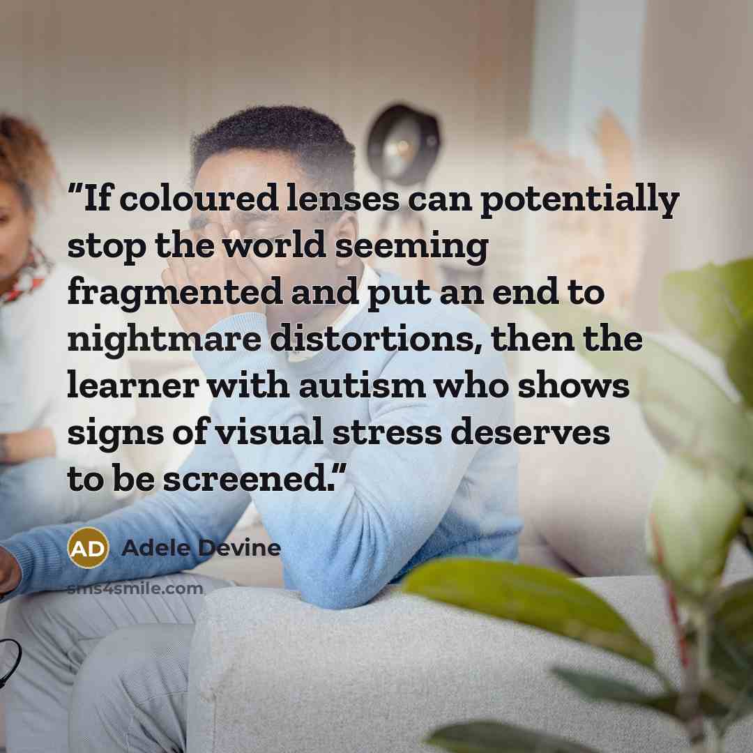 “If coloured lenses can potentially stop the world seeming fragmented and put an end to nightmare distortions, then the learner with autism who shows signs of visual stress deserves to be screened.” quote by Adele Devine