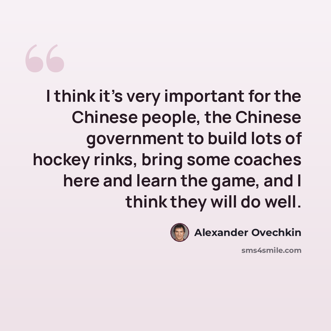 “I think it's very important for the Chinese people, the Chinese government to build lots of hockey rinks, bring some coaches here and learn the game, and I think they will do well.” quote by Alexander Ovechkin