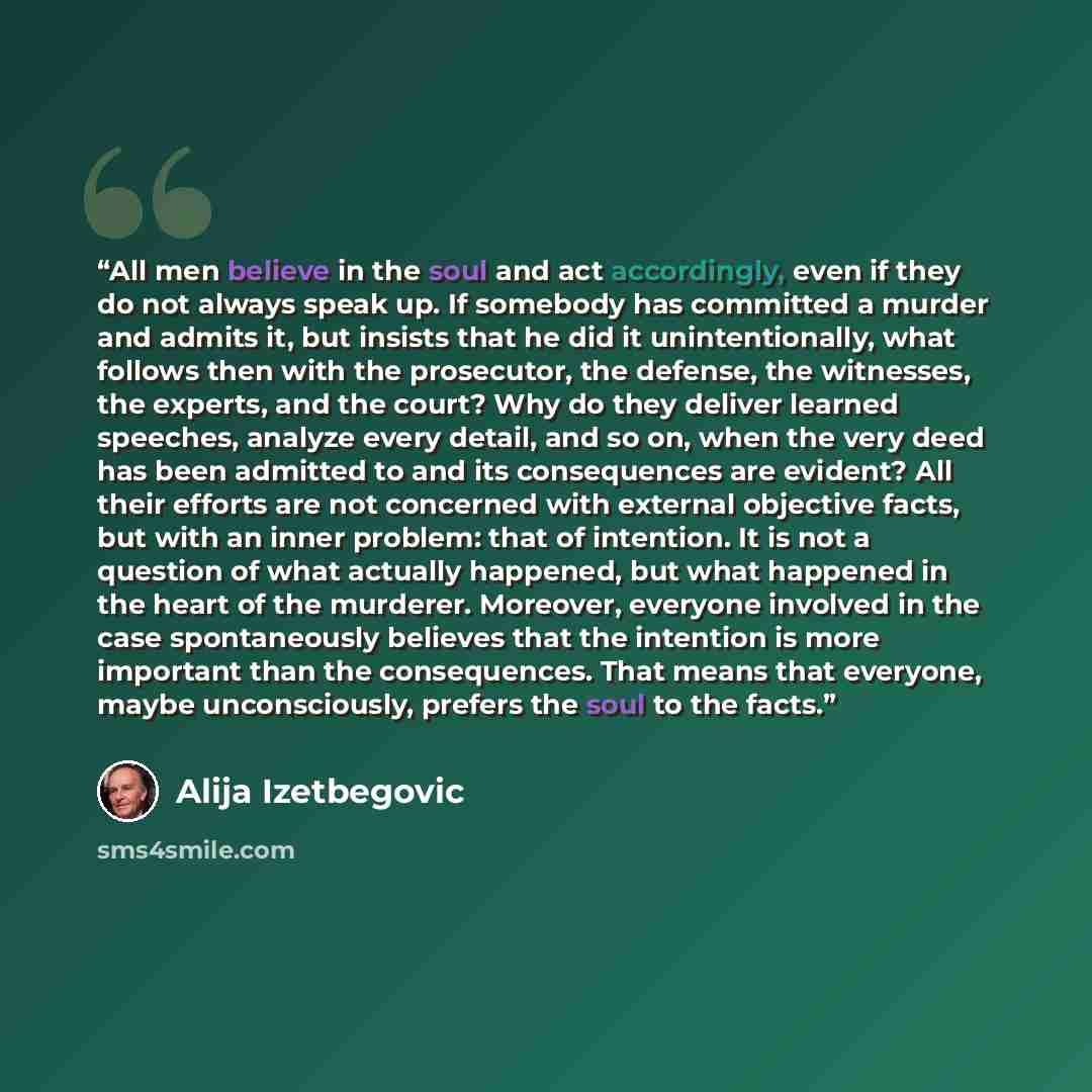“All men believe in the soul and act accordingly, even if they do not always speak up. If somebody has committed a murder and admits it, but insists that he did it unintentionally, what follows then with the prosecutor, the defense, the witnesses, the experts, and the court? Why do they deliver…” quote by Alija Izetbegović