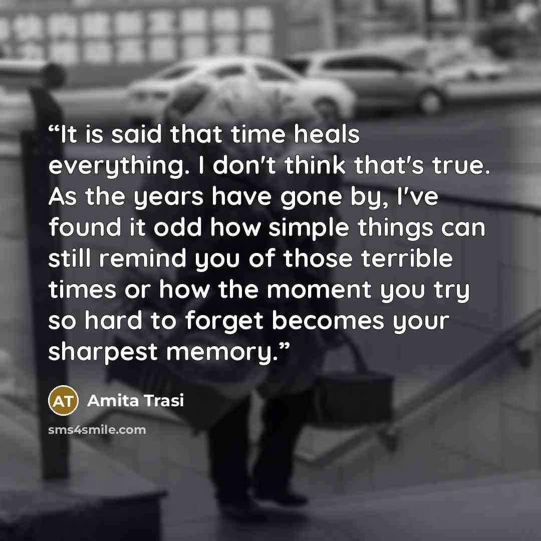“It is said that time heals everything. I don't think that's true. As the years have gone by, I've found it odd how simple things can still remind you of those terrible times or how the moment you try so hard to forget becomes your sharpest memory.” quote by Amita Trasi