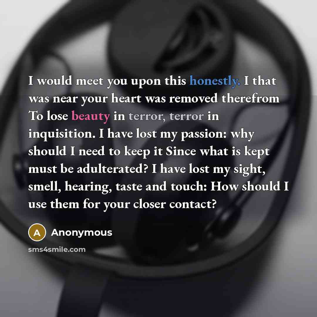 “I would meet you upon this honestly. I that was near your heart was removed therefrom To lose beauty in terror, terror in inquisition. I have lost my passion: why should I need to keep it Since what is kept must be adulterated? I have lost my sight, smell, hearing, taste and touch: How should I…” quote by Anonymous