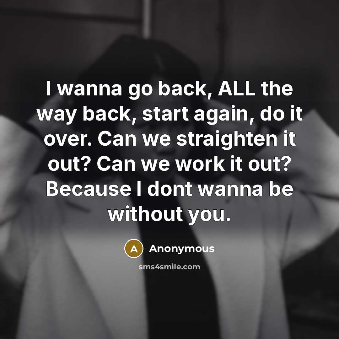“I wanna go back, ALL the way back, start again, do it over. Can we straighten it out? Can we work it out? Because I dont wanna be without you.” quote by Anonymous