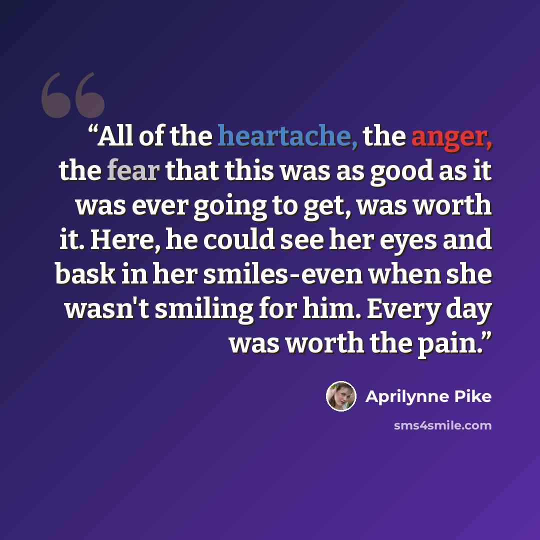 “All of the heartache, the anger, the fear that this was as good as it was ever going to get, was worth it. Here, he could see her eyes and bask in her smiles-even when she wasn't smiling for him. Every day was worth the pain.” quote by Aprilynne Pike