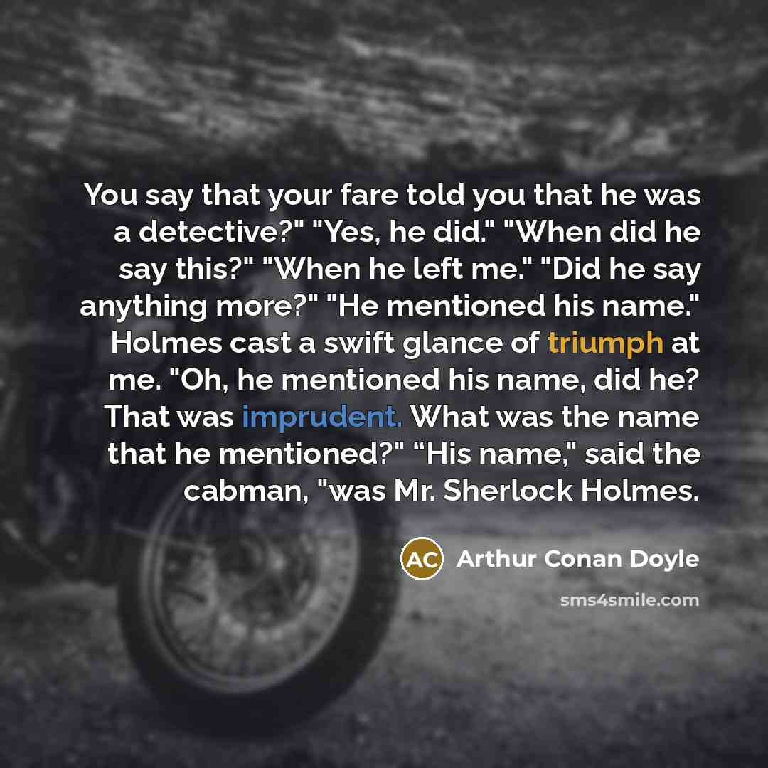 “You say that your fare told you that he was a detective?" "Yes, he did." "When did he say this?" "When he left me." "Did he say anything more?" "He mentioned his name." Holmes cast a swift glance of triumph at me. "Oh, he mentioned his name, did he? That was imprudent. What was the name that he…” quote by Arthur Conan Doyle