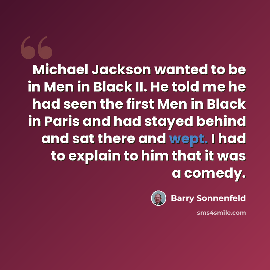 “Michael Jackson wanted to be in Men in Black II. He told me he had seen the first Men in Black in Paris and had stayed behind and sat there and wept. I had to explain to him that it was a comedy.” quote by Barry Sonnenfeld