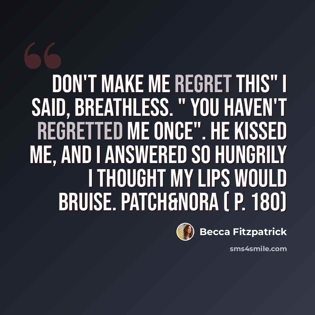 “don't make me regret this" I said, breathless. " You haven't regretted me once". He kissed me, and I answered so hungrily I thought my lips would bruise. Patch&Nora ( p. 180)” quote by Becca Fitzpatrick